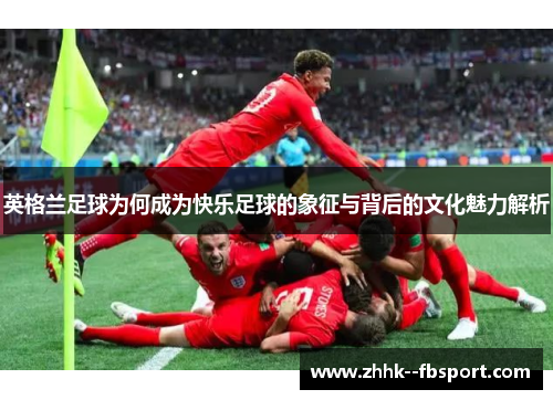 英格兰足球为何成为快乐足球的象征与背后的文化魅力解析 英格兰足球为何成为快乐足球的象征与背后的文化魅力解析