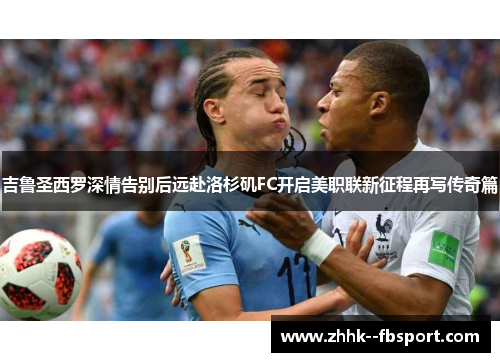 吉鲁圣西罗深情告别后远赴洛杉矶FC开启美职联新征程再写传奇篇